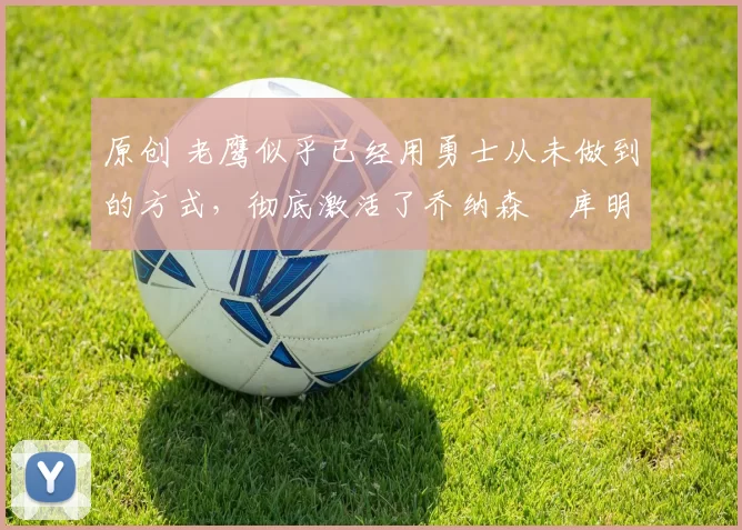 原创 老鹰似乎已经用勇士从未做到的方式，彻底激活了乔纳森・库明加