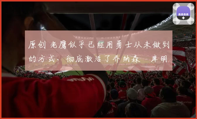 原创 老鹰似乎已经用勇士从未做到的方式,彻底激活了乔纳森・库明加