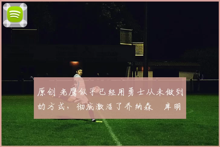 原创 老鹰似乎已经用勇士从未做到的方式，彻底激活了乔纳森・库明加