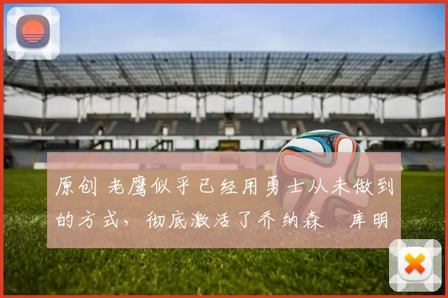 原创 老鹰似乎已经用勇士从未做到的方式,彻底激活了乔纳森・库明加