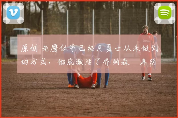 原创 老鹰似乎已经用勇士从未做到的方式,彻底激活了乔纳森・库明加