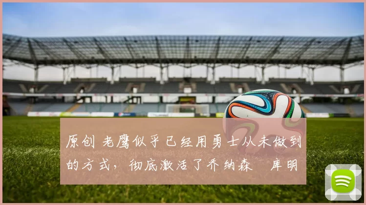 原创 老鹰似乎已经用勇士从未做到的方式，彻底激活了乔纳森・库明加