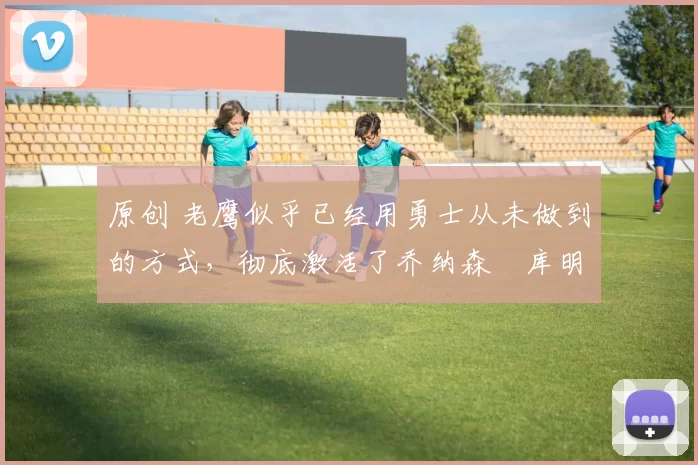 原创 老鹰似乎已经用勇士从未做到的方式,彻底激活了乔纳森・库明加