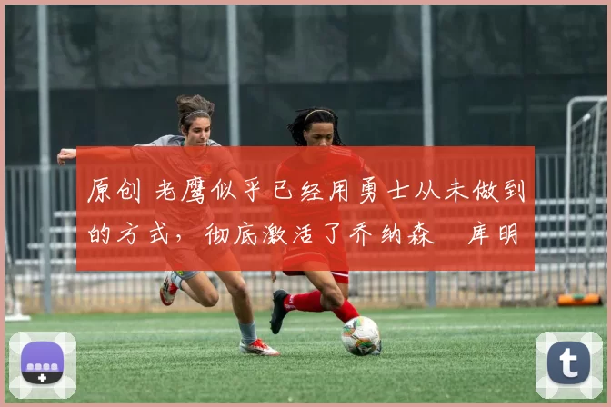 原创 老鹰似乎已经用勇士从未做到的方式,彻底激活了乔纳森・库明加