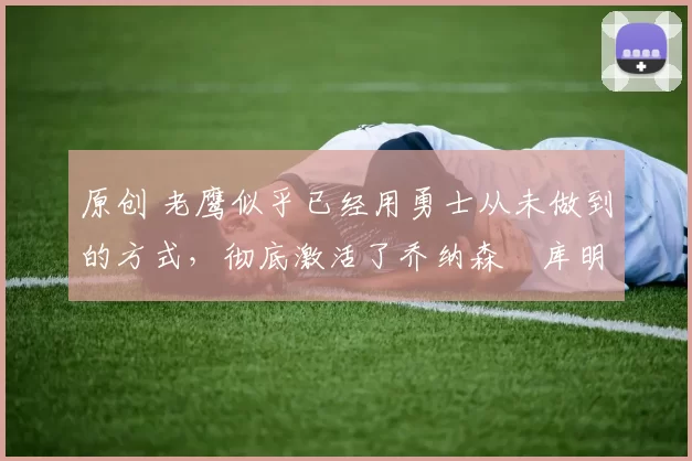 原创 老鹰似乎已经用勇士从未做到的方式,彻底激活了乔纳森・库明加