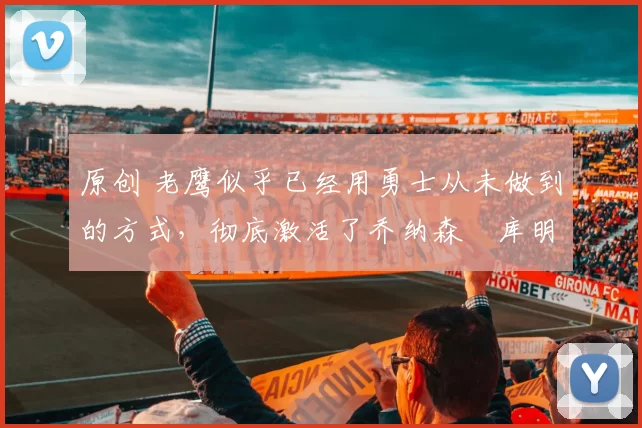 原创 老鹰似乎已经用勇士从未做到的方式，彻底激活了乔纳森・库明加