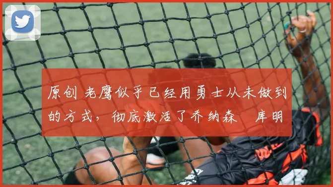 原创 老鹰似乎已经用勇士从未做到的方式,彻底激活了乔纳森・库明加