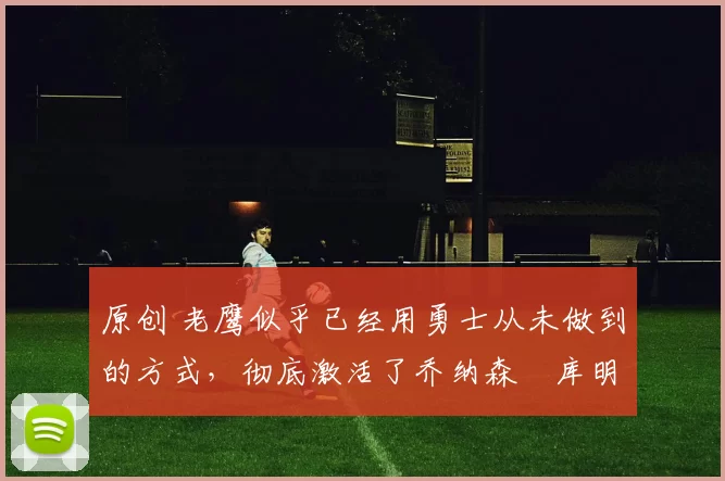 原创 老鹰似乎已经用勇士从未做到的方式，彻底激活了乔纳森・库明加