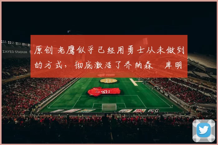 原创 老鹰似乎已经用勇士从未做到的方式，彻底激活了乔纳森・库明加