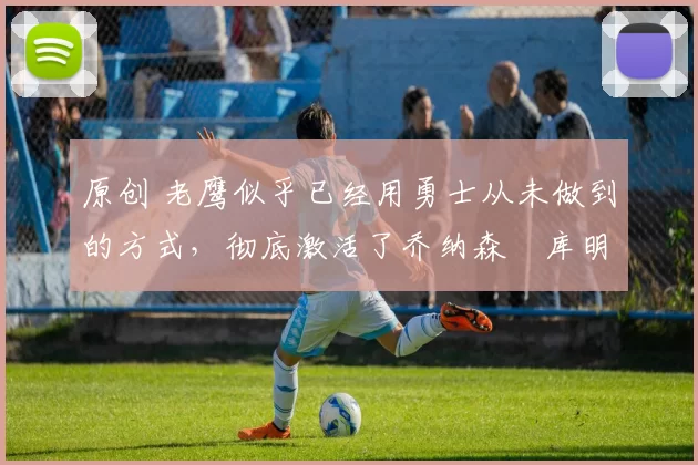 原创 老鹰似乎已经用勇士从未做到的方式,彻底激活了乔纳森・库明加