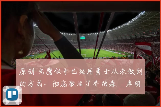 原创 老鹰似乎已经用勇士从未做到的方式,彻底激活了乔纳森・库明加