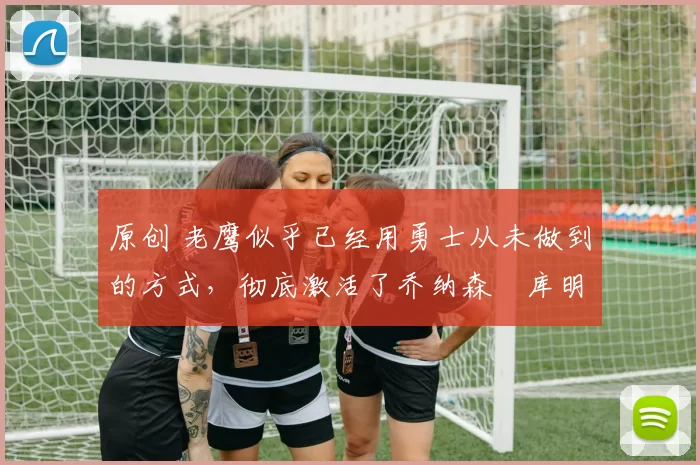 原创 老鹰似乎已经用勇士从未做到的方式,彻底激活了乔纳森・库明加