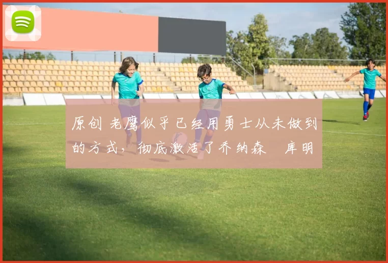 原创 老鹰似乎已经用勇士从未做到的方式，彻底激活了乔纳森・库明加