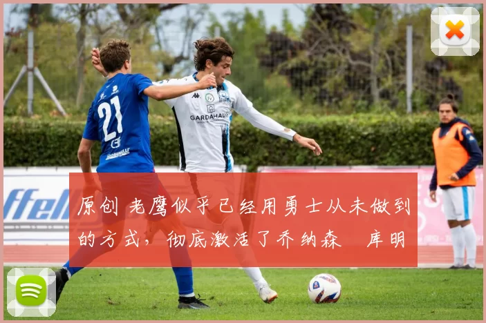 原创 老鹰似乎已经用勇士从未做到的方式，彻底激活了乔纳森・库明加