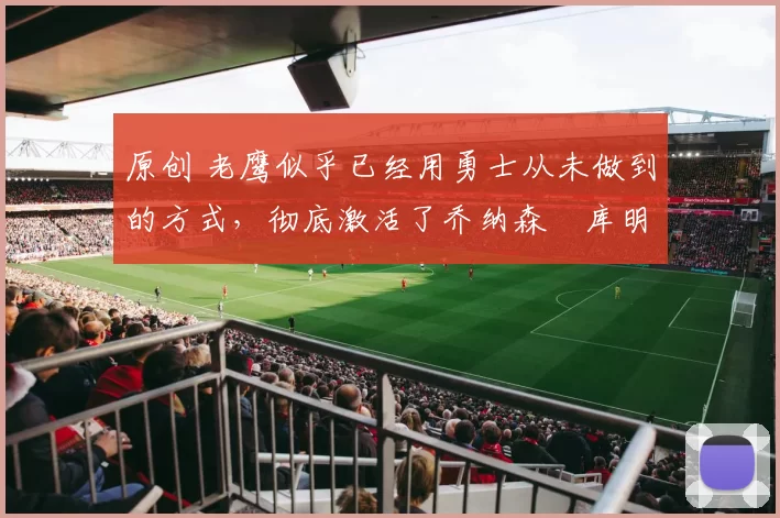 原创 老鹰似乎已经用勇士从未做到的方式，彻底激活了乔纳森・库明加