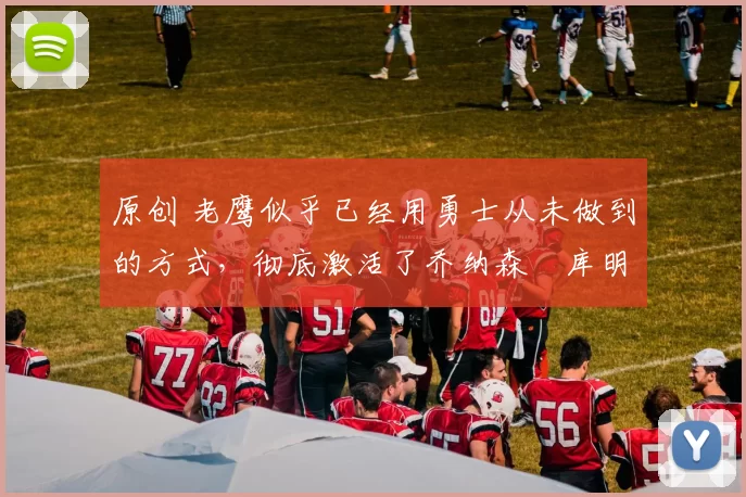 原创 老鹰似乎已经用勇士从未做到的方式，彻底激活了乔纳森・库明加