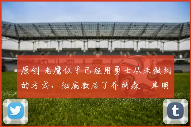 原创 老鹰似乎已经用勇士从未做到的方式,彻底激活了乔纳森・库明加