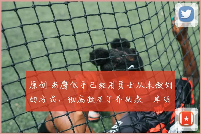 原创 老鹰似乎已经用勇士从未做到的方式，彻底激活了乔纳森・库明加