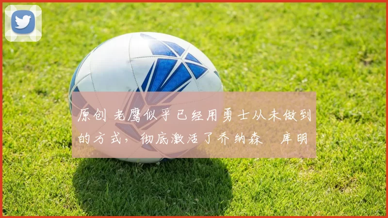 原创 老鹰似乎已经用勇士从未做到的方式,彻底激活了乔纳森・库明加