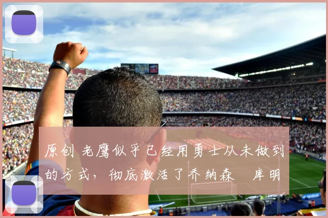 原创 老鹰似乎已经用勇士从未做到的方式，彻底激活了乔纳森・库明加