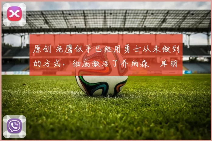 原创 老鹰似乎已经用勇士从未做到的方式,彻底激活了乔纳森・库明加