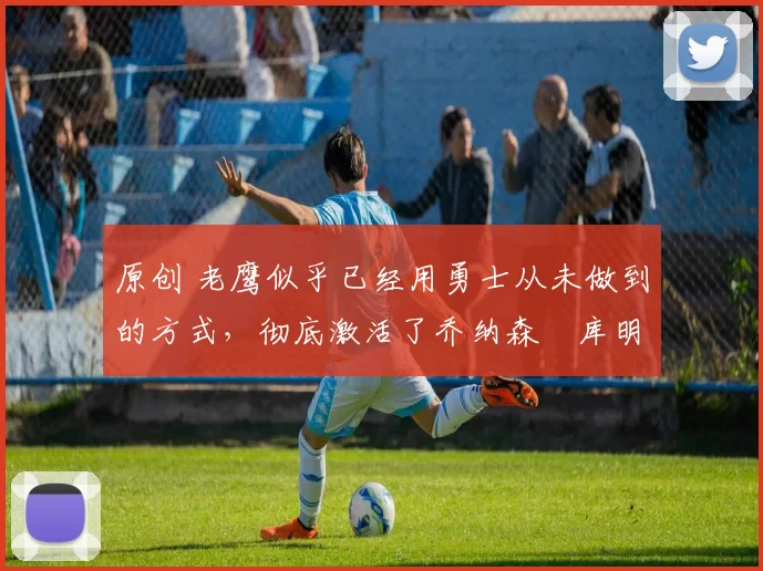 原创 老鹰似乎已经用勇士从未做到的方式，彻底激活了乔纳森・库明加