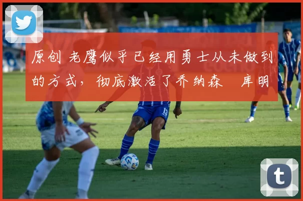 原创 老鹰似乎已经用勇士从未做到的方式,彻底激活了乔纳森・库明加