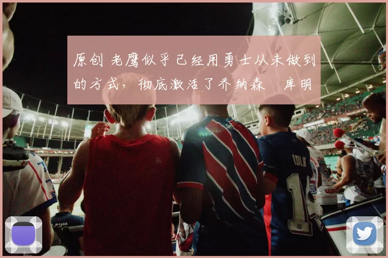 原创 老鹰似乎已经用勇士从未做到的方式，彻底激活了乔纳森・库明加