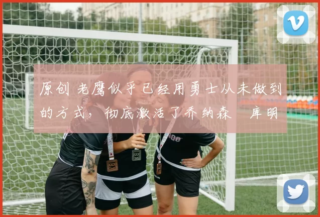 原创 老鹰似乎已经用勇士从未做到的方式,彻底激活了乔纳森・库明加