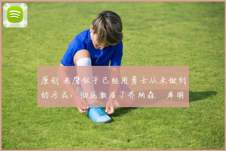 原创 老鹰似乎已经用勇士从未做到的方式，彻底激活了乔纳森・库明加