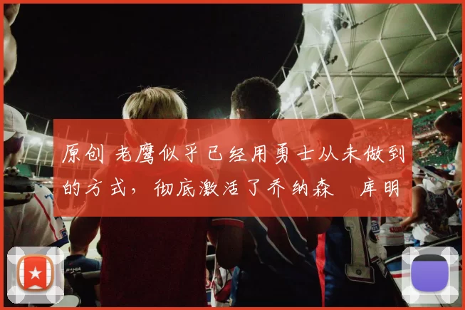 原创 老鹰似乎已经用勇士从未做到的方式，彻底激活了乔纳森・库明加