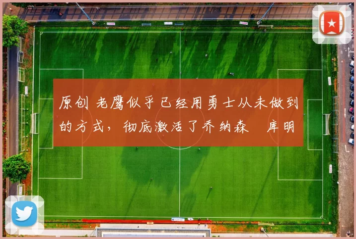 原创 老鹰似乎已经用勇士从未做到的方式,彻底激活了乔纳森・库明加