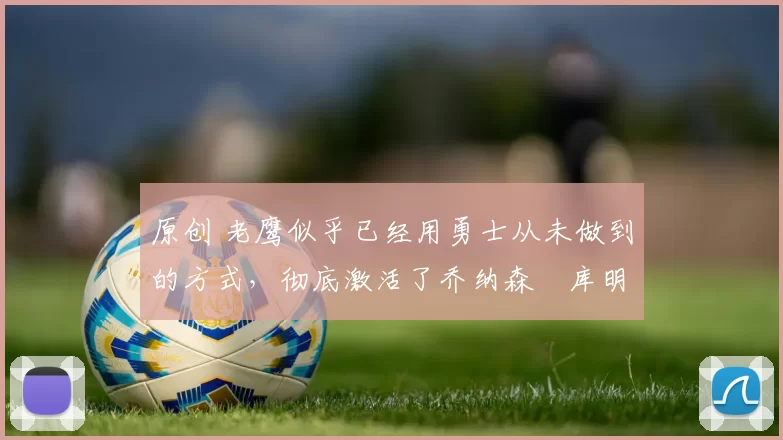 原创 老鹰似乎已经用勇士从未做到的方式,彻底激活了乔纳森・库明加