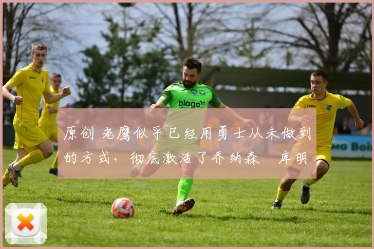 原创 老鹰似乎已经用勇士从未做到的方式,彻底激活了乔纳森・库明加