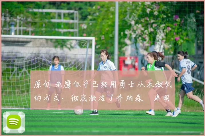 原创 老鹰似乎已经用勇士从未做到的方式，彻底激活了乔纳森・库明加