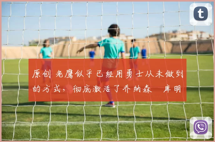 原创 老鹰似乎已经用勇士从未做到的方式，彻底激活了乔纳森・库明加