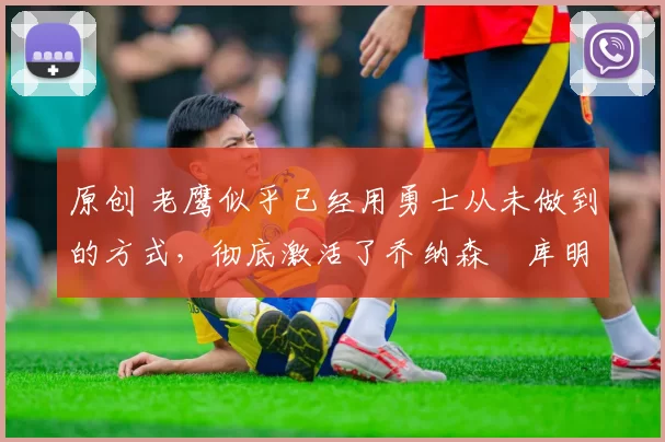 原创 老鹰似乎已经用勇士从未做到的方式，彻底激活了乔纳森・库明加