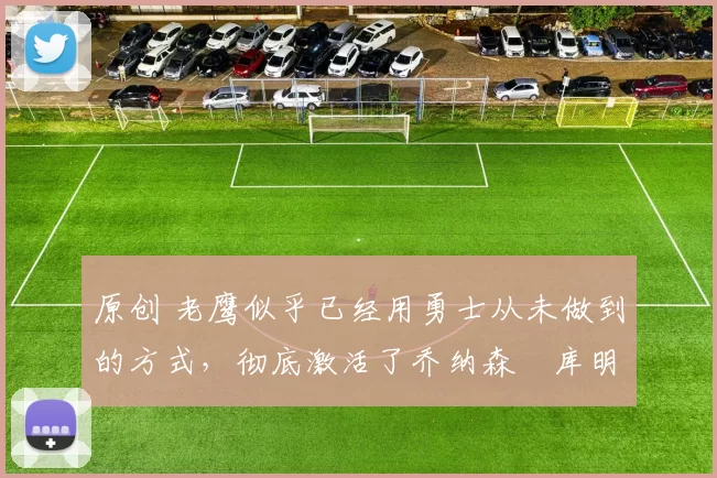 原创 老鹰似乎已经用勇士从未做到的方式，彻底激活了乔纳森・库明加