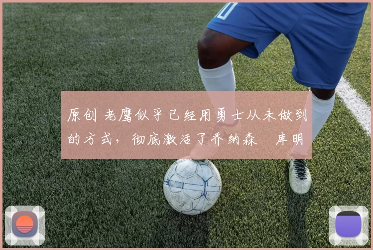 原创 老鹰似乎已经用勇士从未做到的方式，彻底激活了乔纳森・库明加