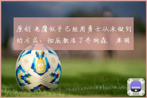 原创 老鹰似乎已经用勇士从未做到的方式，彻底激活了乔纳森・库明加