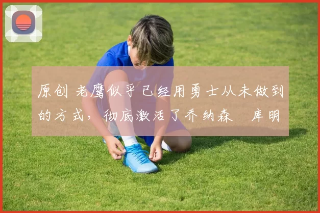 原创 老鹰似乎已经用勇士从未做到的方式，彻底激活了乔纳森・库明加