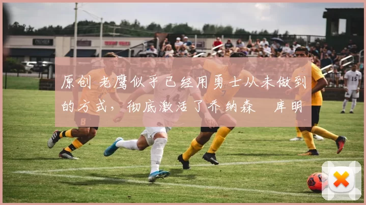 原创 老鹰似乎已经用勇士从未做到的方式，彻底激活了乔纳森・库明加