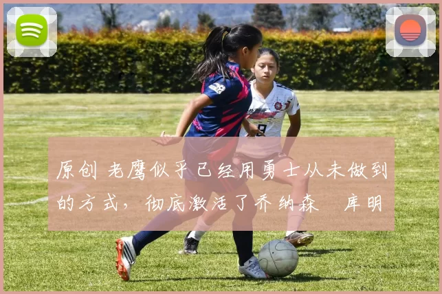 原创 老鹰似乎已经用勇士从未做到的方式,彻底激活了乔纳森・库明加