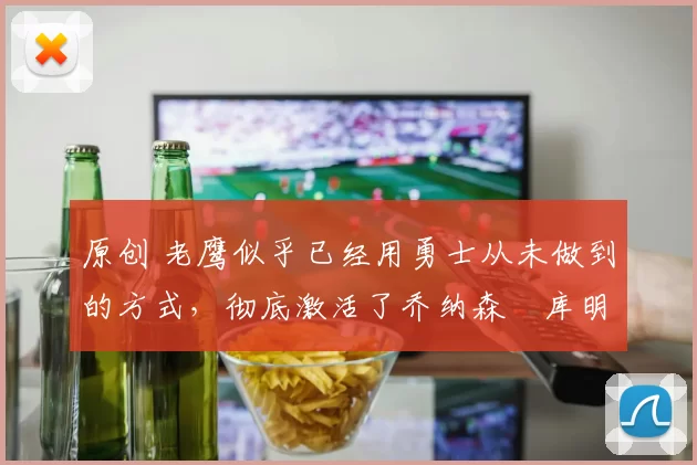 原创 老鹰似乎已经用勇士从未做到的方式，彻底激活了乔纳森・库明加