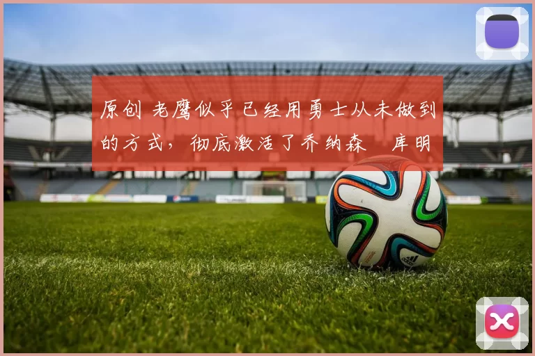 原创 老鹰似乎已经用勇士从未做到的方式，彻底激活了乔纳森・库明加