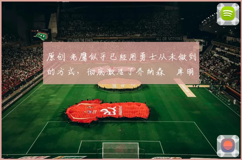 原创 老鹰似乎已经用勇士从未做到的方式，彻底激活了乔纳森・库明加