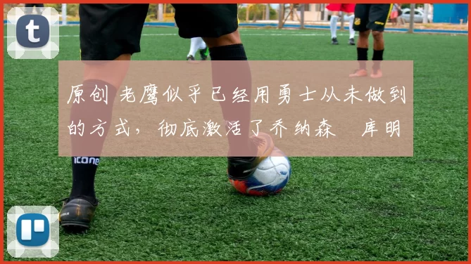 原创 老鹰似乎已经用勇士从未做到的方式，彻底激活了乔纳森・库明加