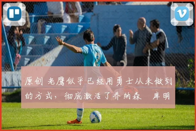 原创 老鹰似乎已经用勇士从未做到的方式,彻底激活了乔纳森・库明加
