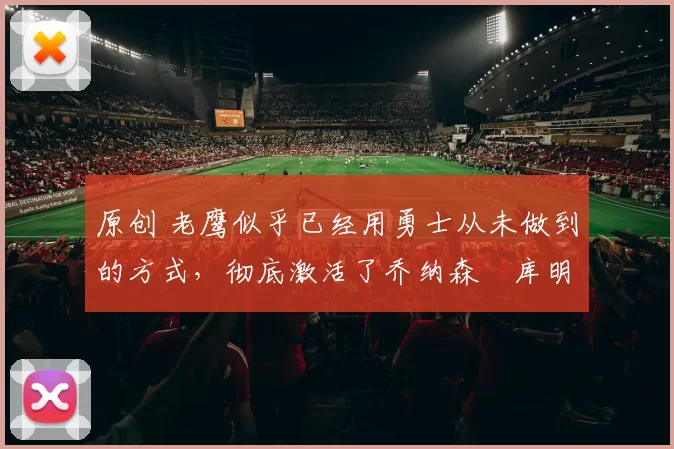 原创 老鹰似乎已经用勇士从未做到的方式,彻底激活了乔纳森・库明加