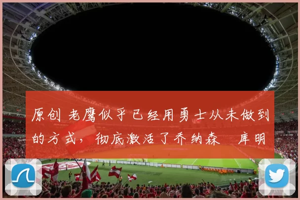 原创 老鹰似乎已经用勇士从未做到的方式，彻底激活了乔纳森・库明加